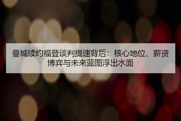 曼城续约福登谈判提速背后：核心地位、薪资博弈与未来蓝图浮出水面